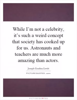 While I’m not a celebrity, it’s such a weird concept that society has cooked up for us. Astronauts and teachers are much more amazing than actors Picture Quote #1
