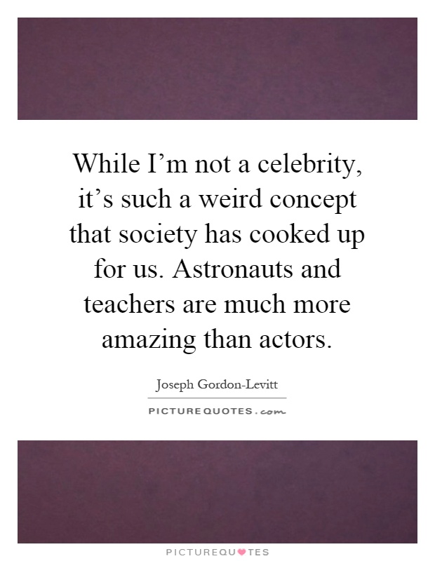 While I'm not a celebrity, it's such a weird concept that society has cooked up for us. Astronauts and teachers are much more amazing than actors Picture Quote #1