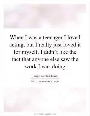 When I was a teenager I loved acting, but I really just loved it for myself. I didn’t like the fact that anyone else saw the work I was doing Picture Quote #1