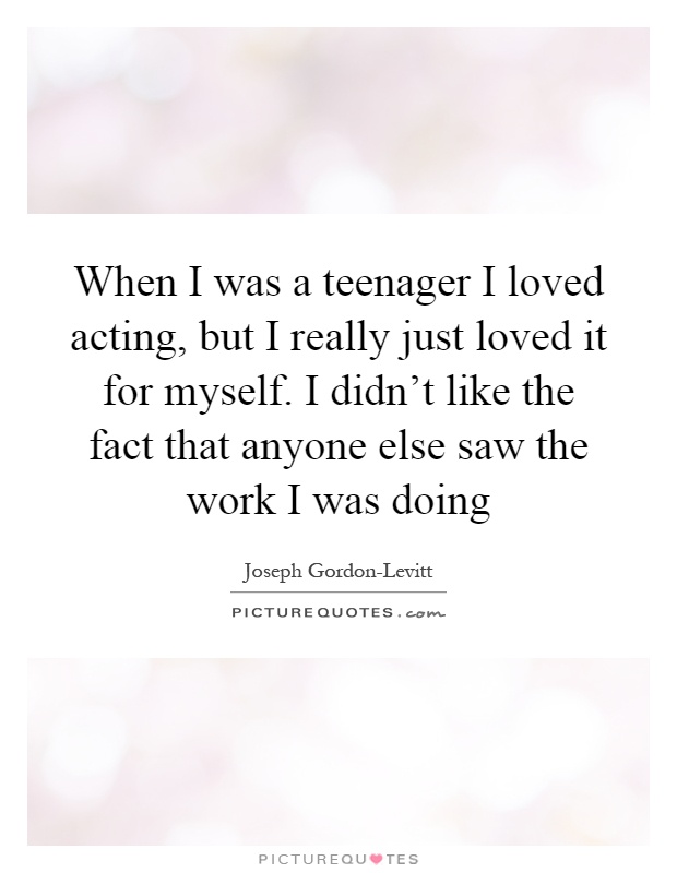 When I was a teenager I loved acting, but I really just loved it for myself. I didn't like the fact that anyone else saw the work I was doing Picture Quote #1
