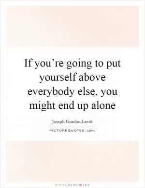 If you’re going to put yourself above everybody else, you might end up alone Picture Quote #1