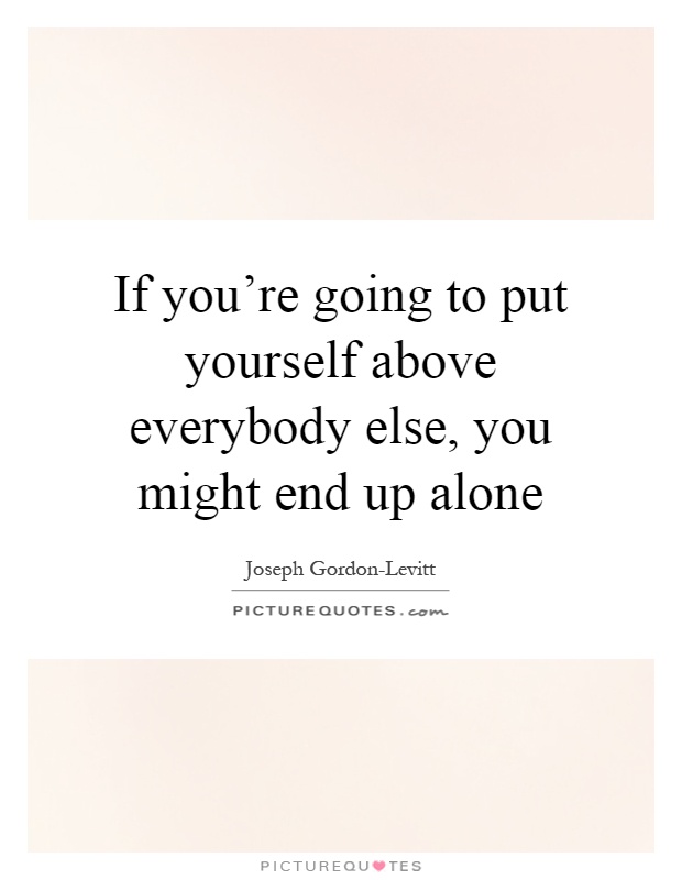 If you're going to put yourself above everybody else, you might end up alone Picture Quote #1