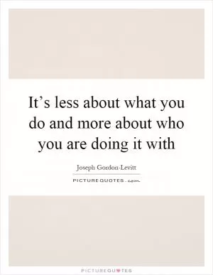 It’s less about what you do and more about who you are doing it with Picture Quote #1