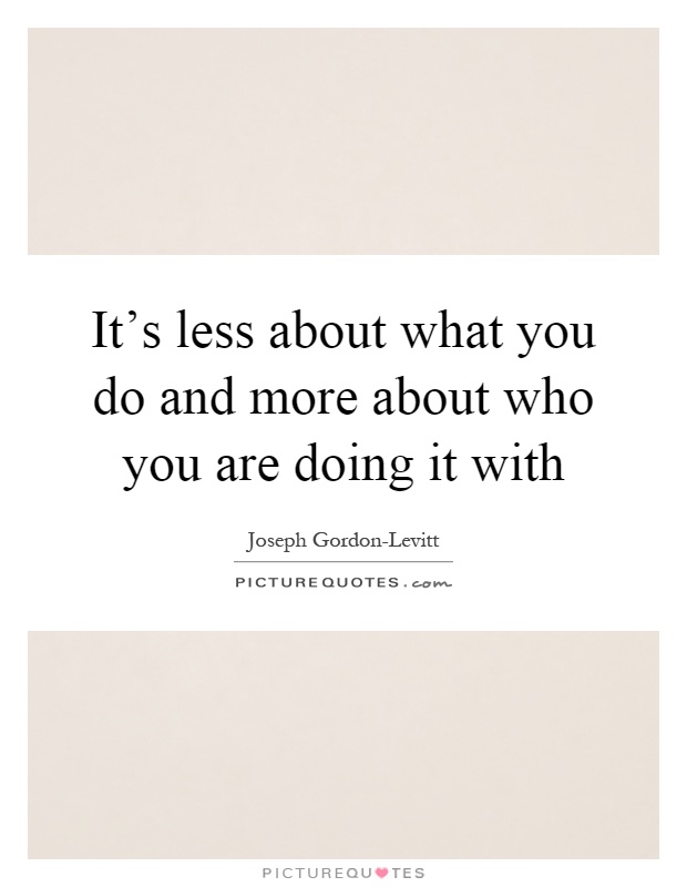 It's less about what you do and more about who you are doing it with Picture Quote #1