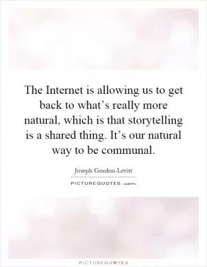 The Internet is allowing us to get back to what’s really more natural, which is that storytelling is a shared thing. It’s our natural way to be communal Picture Quote #1