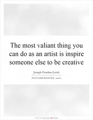 The most valiant thing you can do as an artist is inspire someone else to be creative Picture Quote #1