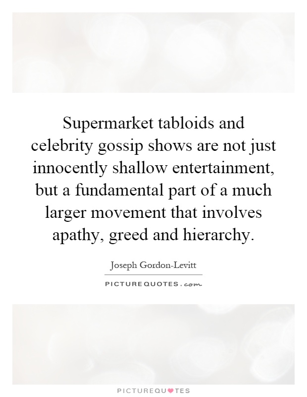 Supermarket tabloids and celebrity gossip shows are not just innocently shallow entertainment, but a fundamental part of a much larger movement that involves apathy, greed and hierarchy Picture Quote #1