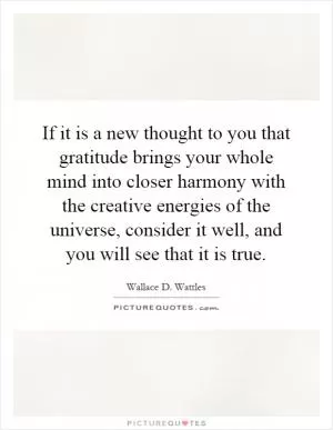 If it is a new thought to you that gratitude brings your whole mind into closer harmony with the creative energies of the universe, consider it well, and you will see that it is true Picture Quote #1