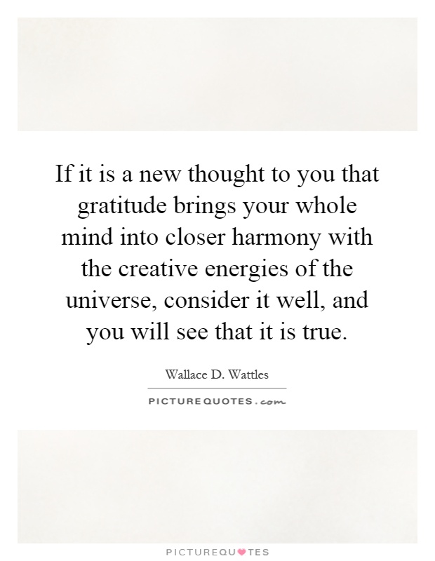 If it is a new thought to you that gratitude brings your whole mind into closer harmony with the creative energies of the universe, consider it well, and you will see that it is true Picture Quote #1