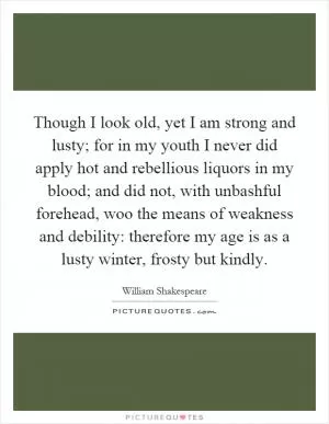Though I look old, yet I am strong and lusty; for in my youth I never did apply hot and rebellious liquors in my blood; and did not, with unbashful forehead, woo the means of weakness and debility: therefore my age is as a lusty winter, frosty but kindly Picture Quote #1