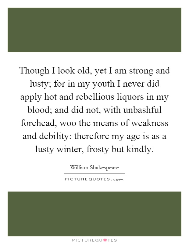 Though I look old, yet I am strong and lusty; for in my youth I never did apply hot and rebellious liquors in my blood; and did not, with unbashful forehead, woo the means of weakness and debility: therefore my age is as a lusty winter, frosty but kindly Picture Quote #1