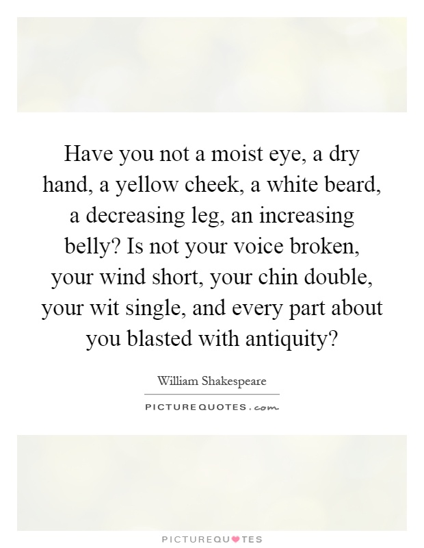 Have you not a moist eye, a dry hand, a yellow cheek, a white beard, a decreasing leg, an increasing belly? Is not your voice broken, your wind short, your chin double, your wit single, and every part about you blasted with antiquity? Picture Quote #1