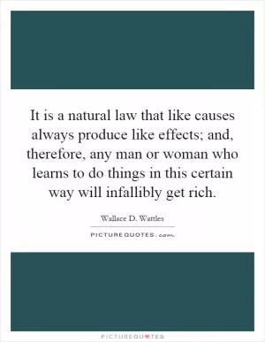 It is a natural law that like causes always produce like effects; and, therefore, any man or woman who learns to do things in this certain way will infallibly get rich Picture Quote #1