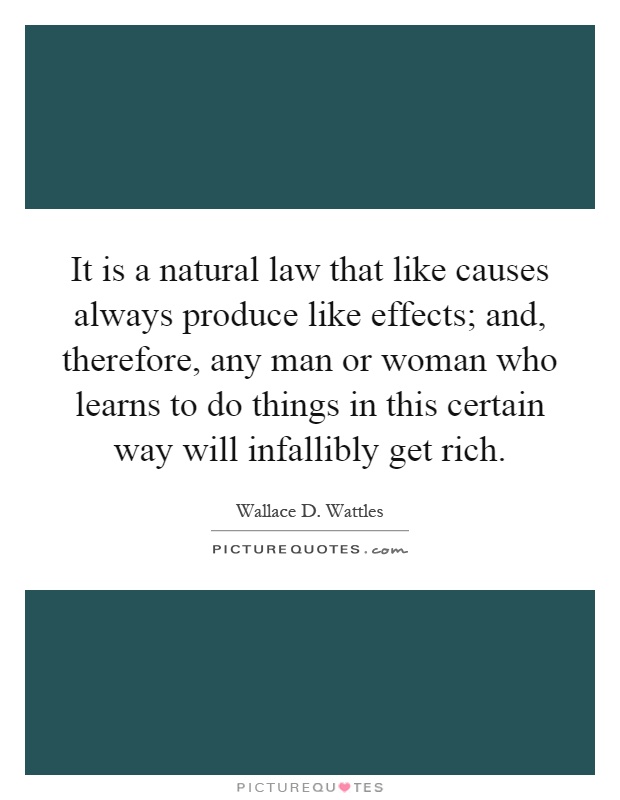 It is a natural law that like causes always produce like effects; and, therefore, any man or woman who learns to do things in this certain way will infallibly get rich Picture Quote #1