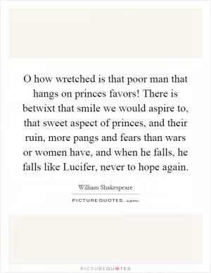 O how wretched is that poor man that hangs on princes favors! There is betwixt that smile we would aspire to, that sweet aspect of princes, and their ruin, more pangs and fears than wars or women have, and when he falls, he falls like Lucifer, never to hope again Picture Quote #1