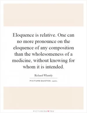 Eloquence is relative. One can no more pronounce on the eloquence of any composition than the wholesomeness of a medicine, without knowing for whom it is intended Picture Quote #1