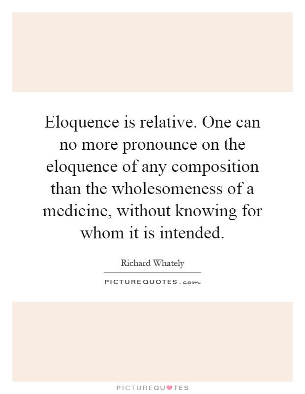 Eloquence is relative. One can no more pronounce on the eloquence of any composition than the wholesomeness of a medicine, without knowing for whom it is intended Picture Quote #1