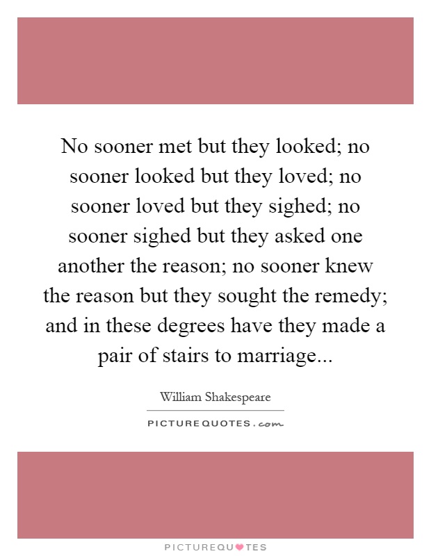 No sooner met but they looked; no sooner looked but they loved; no sooner loved but they sighed; no sooner sighed but they asked one another the reason; no sooner knew the reason but they sought the remedy; and in these degrees have they made a pair of stairs to marriage Picture Quote #1