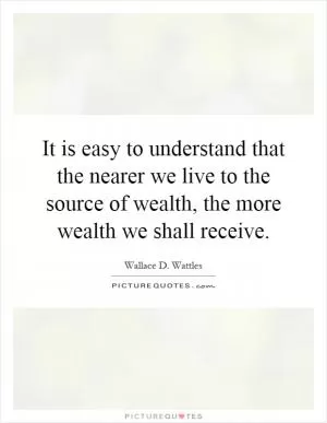 It is easy to understand that the nearer we live to the source of wealth, the more wealth we shall receive Picture Quote #1