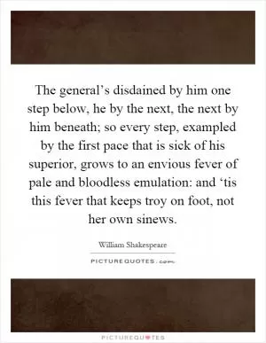 The general’s disdained by him one step below, he by the next, the next by him beneath; so every step, exampled by the first pace that is sick of his superior, grows to an envious fever of pale and bloodless emulation: and ‘tis this fever that keeps troy on foot, not her own sinews Picture Quote #1