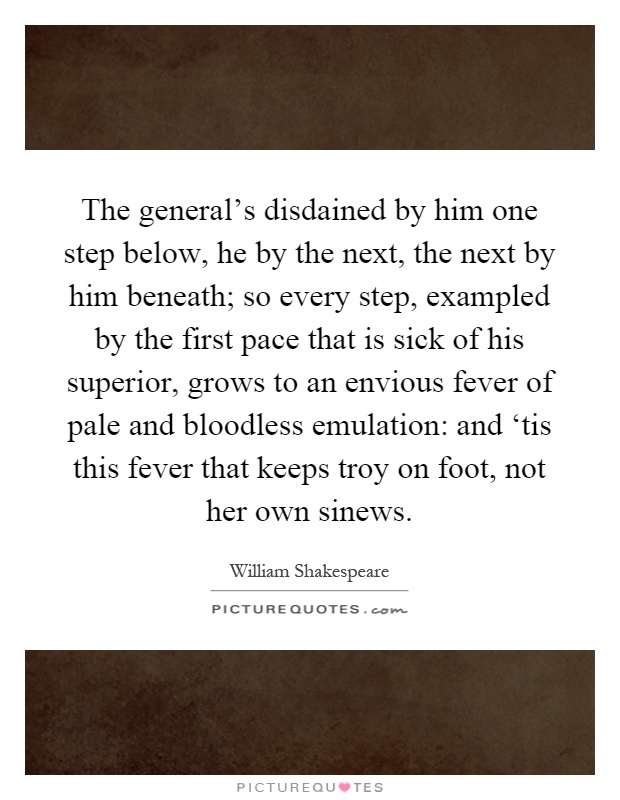 The general's disdained by him one step below, he by the next, the next by him beneath; so every step, exampled by the first pace that is sick of his superior, grows to an envious fever of pale and bloodless emulation: and ‘tis this fever that keeps troy on foot, not her own sinews Picture Quote #1