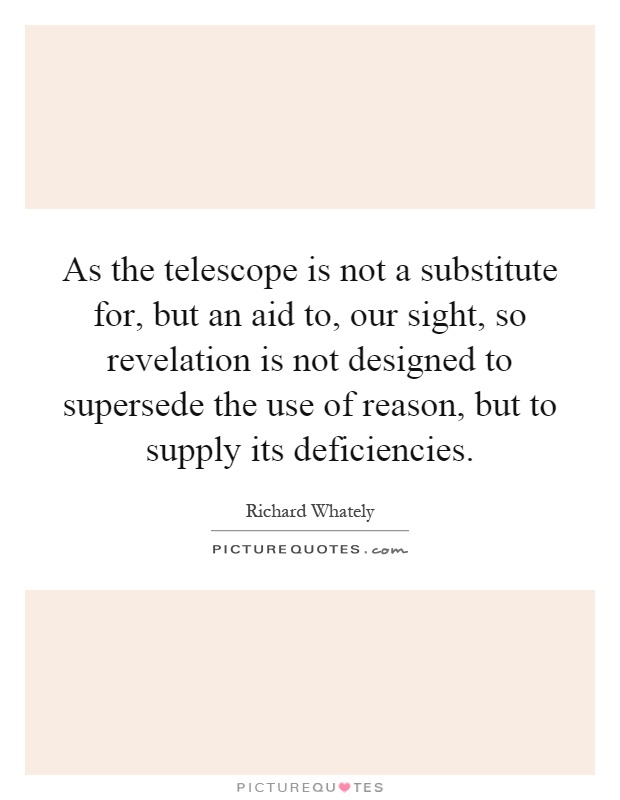As the telescope is not a substitute for, but an aid to, our sight, so revelation is not designed to supersede the use of reason, but to supply its deficiencies Picture Quote #1