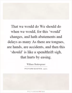 That we would do We should do when we would, for this ‘would’ changes, and hath abatements and delays as many As there are tongues, are hands, are accidents, and then this ‘should’ is like a spendthrift sigh, that hurts by easing Picture Quote #1