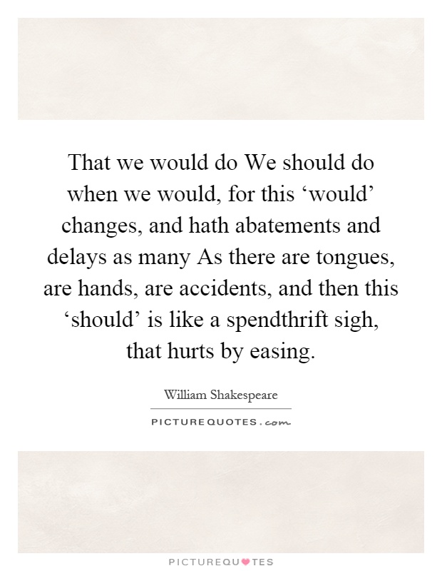 That we would do We should do when we would, for this ‘would' changes, and hath abatements and delays as many As there are tongues, are hands, are accidents, and then this ‘should' is like a spendthrift sigh, that hurts by easing Picture Quote #1