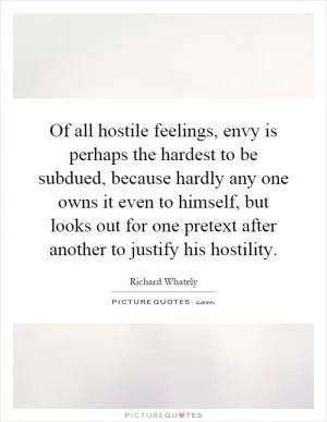 Of all hostile feelings, envy is perhaps the hardest to be subdued, because hardly any one owns it even to himself, but looks out for one pretext after another to justify his hostility Picture Quote #1