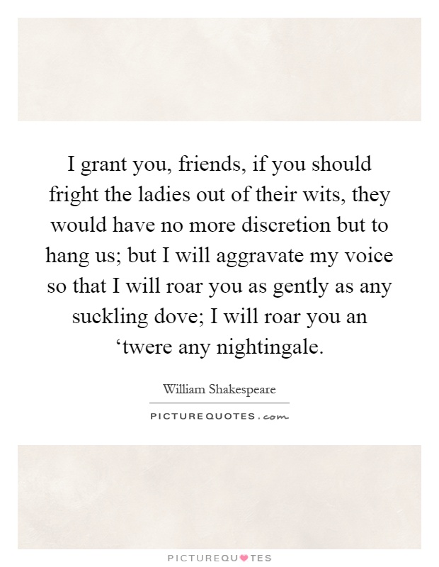 I grant you, friends, if you should fright the ladies out of their wits, they would have no more discretion but to hang us; but I will aggravate my voice so that I will roar you as gently as any suckling dove; I will roar you an ‘twere any nightingale Picture Quote #1