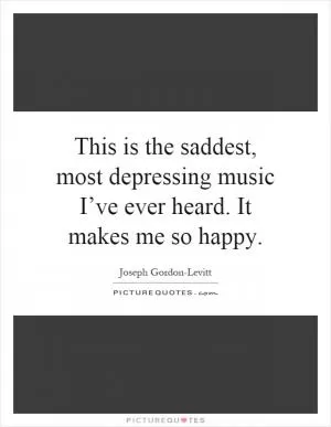 This is the saddest, most depressing music I’ve ever heard. It makes me so happy Picture Quote #1