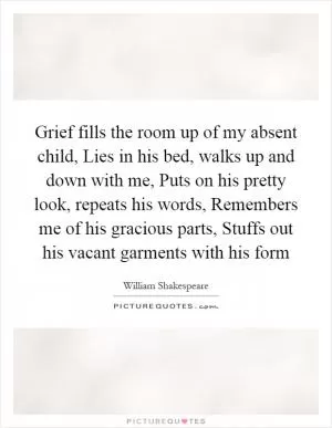 Grief fills the room up of my absent child, Lies in his bed, walks up and down with me, Puts on his pretty look, repeats his words, Remembers me of his gracious parts, Stuffs out his vacant garments with his form Picture Quote #1