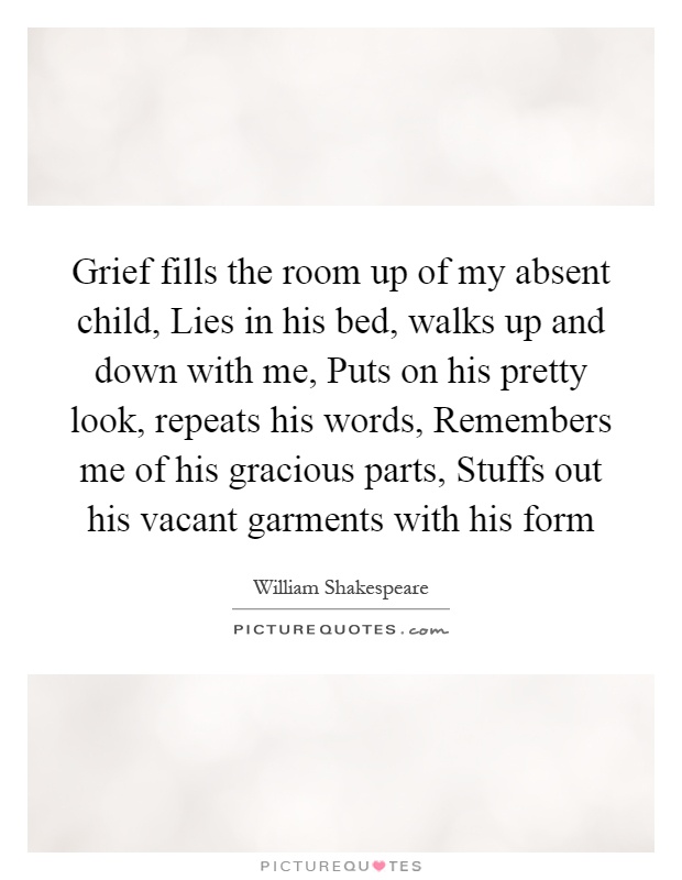 Grief fills the room up of my absent child, Lies in his bed, walks up and down with me, Puts on his pretty look, repeats his words, Remembers me of his gracious parts, Stuffs out his vacant garments with his form Picture Quote #1