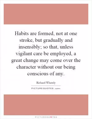Habits are formed, not at one stroke, but gradually and insensibly; so that, unless vigilant care be employed, a great change may come over the character without our being conscious of any Picture Quote #1