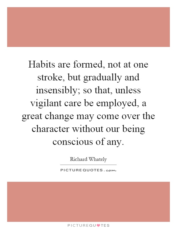 Habits are formed, not at one stroke, but gradually and insensibly; so that, unless vigilant care be employed, a great change may come over the character without our being conscious of any Picture Quote #1