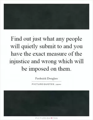 Find out just what any people will quietly submit to and you have the exact measure of the injustice and wrong which will be imposed on them Picture Quote #1