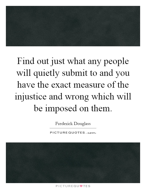 Find out just what any people will quietly submit to and you have the exact measure of the injustice and wrong which will be imposed on them Picture Quote #1
