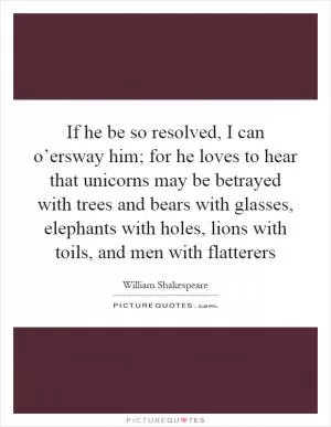 If he be so resolved, I can o’ersway him; for he loves to hear that unicorns may be betrayed with trees and bears with glasses, elephants with holes, lions with toils, and men with flatterers Picture Quote #1