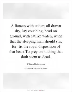 A lioness with udders all drawn dry, lay couching, head on ground, with catlike watch, when that the sleeping man should stir; for ‘tis the royal disposition of that beast To prey on nothing that doth seem as dead Picture Quote #1