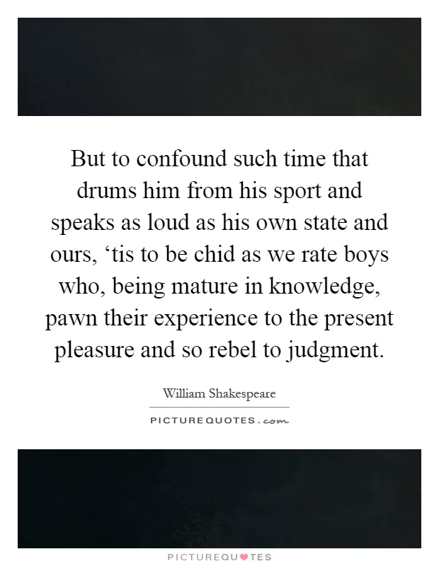 But to confound such time that drums him from his sport and speaks as loud as his own state and ours, ‘tis to be chid as we rate boys who, being mature in knowledge, pawn their experience to the present pleasure and so rebel to judgment Picture Quote #1