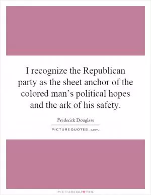 I recognize the Republican party as the sheet anchor of the colored man’s political hopes and the ark of his safety Picture Quote #1