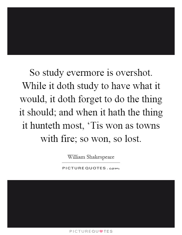 So study evermore is overshot. While it doth study to have what it would, it doth forget to do the thing it should; and when it hath the thing it hunteth most, ‘Tis won as towns with fire; so won, so lost Picture Quote #1