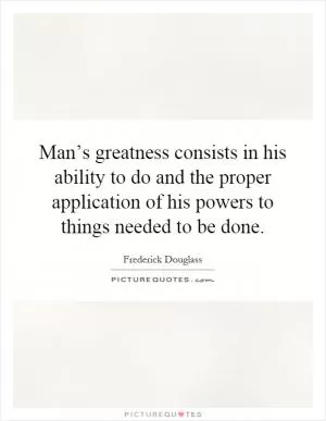 Man’s greatness consists in his ability to do and the proper application of his powers to things needed to be done Picture Quote #1