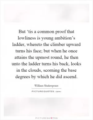 But ‘tis a common proof that lowliness is young ambition’s ladder, whereto the climber upward turns his face; but when he once attains the upmost round, he then unto the ladder turns his back, looks in the clouds, scorning the base degrees by which he did ascend Picture Quote #1