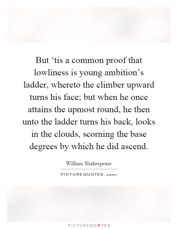 But ‘tis a common proof that lowliness is young ambition's ladder, whereto the climber upward turns his face; but when he once attains the upmost round, he then unto the ladder turns his back, looks in the clouds, scorning the base degrees by which he did ascend Picture Quote #1