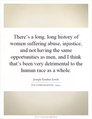There’s a long, long history of women suffering abuse, injustice, and not having the same opportunities as men, and I think that’s been very detrimental to the human race as a whole Picture Quote #1