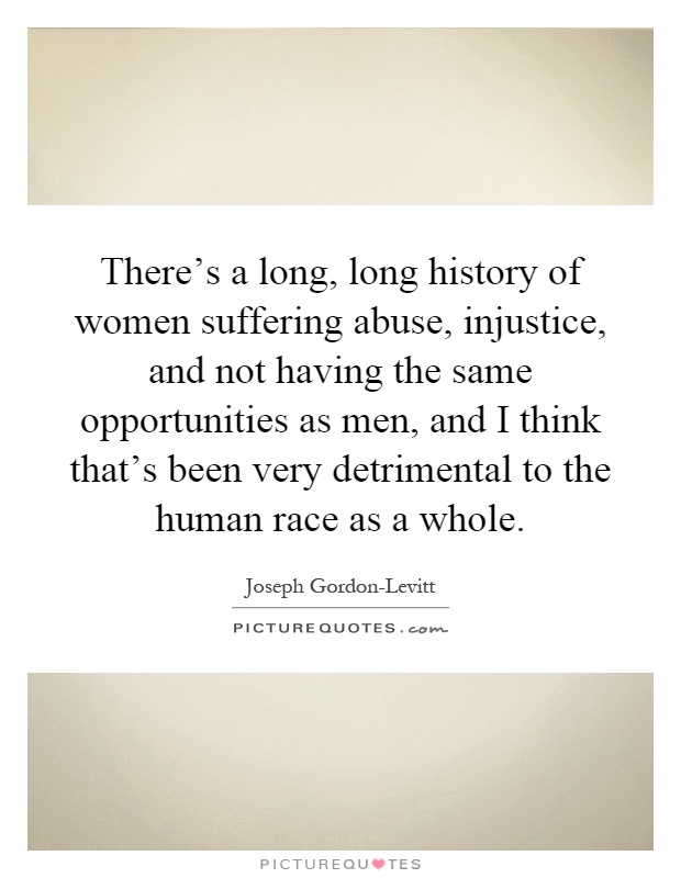 There's a long, long history of women suffering abuse, injustice, and not having the same opportunities as men, and I think that's been very detrimental to the human race as a whole Picture Quote #1