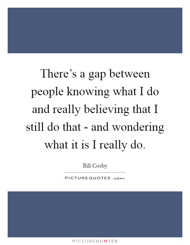 There's a gap between people knowing what I do and really believing that I still do that - and wondering what it is I really do. Picture Quote #1