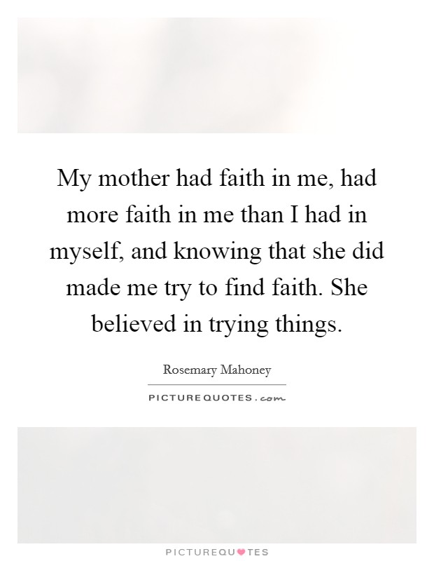 My mother had faith in me, had more faith in me than I had in myself, and knowing that she did made me try to find faith. She believed in trying things. Picture Quote #1