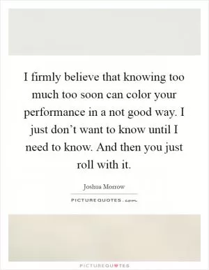 I firmly believe that knowing too much too soon can color your performance in a not good way. I just don’t want to know until I need to know. And then you just roll with it Picture Quote #1